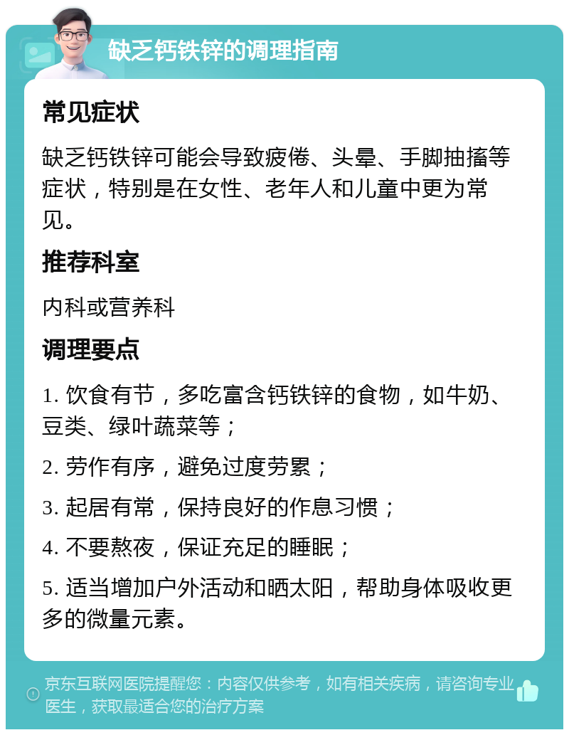 缺乏钙铁锌的调理指南 常见症状 缺乏钙铁锌可能会导致疲倦、头晕、手脚抽搐等症状，特别是在女性、老年人和儿童中更为常见。 推荐科室 内科或营养科 调理要点 1. 饮食有节，多吃富含钙铁锌的食物，如牛奶、豆类、绿叶蔬菜等； 2. 劳作有序，避免过度劳累； 3. 起居有常，保持良好的作息习惯； 4. 不要熬夜，保证充足的睡眠； 5. 适当增加户外活动和晒太阳，帮助身体吸收更多的微量元素。