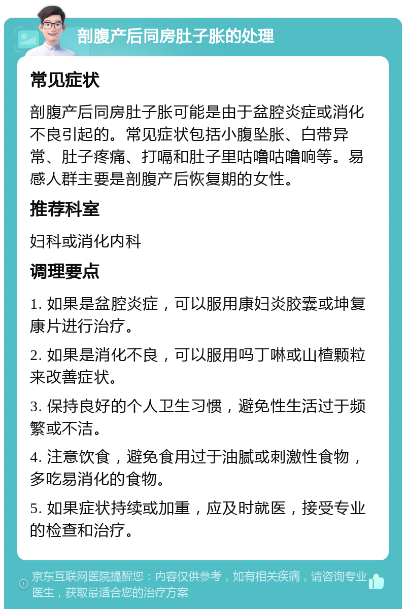 剖腹产后同房肚子胀的处理 常见症状 剖腹产后同房肚子胀可能是由于盆腔炎症或消化不良引起的。常见症状包括小腹坠胀、白带异常、肚子疼痛、打嗝和肚子里咕噜咕噜响等。易感人群主要是剖腹产后恢复期的女性。 推荐科室 妇科或消化内科 调理要点 1. 如果是盆腔炎症，可以服用康妇炎胶囊或坤复康片进行治疗。 2. 如果是消化不良，可以服用吗丁啉或山楂颗粒来改善症状。 3. 保持良好的个人卫生习惯，避免性生活过于频繁或不洁。 4. 注意饮食，避免食用过于油腻或刺激性食物，多吃易消化的食物。 5. 如果症状持续或加重，应及时就医，接受专业的检查和治疗。