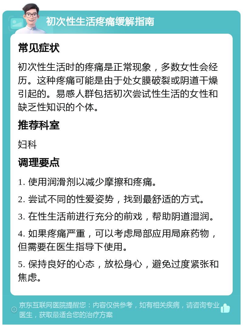 初次性生活疼痛缓解指南 常见症状 初次性生活时的疼痛是正常现象，多数女性会经历。这种疼痛可能是由于处女膜破裂或阴道干燥引起的。易感人群包括初次尝试性生活的女性和缺乏性知识的个体。 推荐科室 妇科 调理要点 1. 使用润滑剂以减少摩擦和疼痛。 2. 尝试不同的性爱姿势，找到最舒适的方式。 3. 在性生活前进行充分的前戏，帮助阴道湿润。 4. 如果疼痛严重，可以考虑局部应用局麻药物，但需要在医生指导下使用。 5. 保持良好的心态，放松身心，避免过度紧张和焦虑。