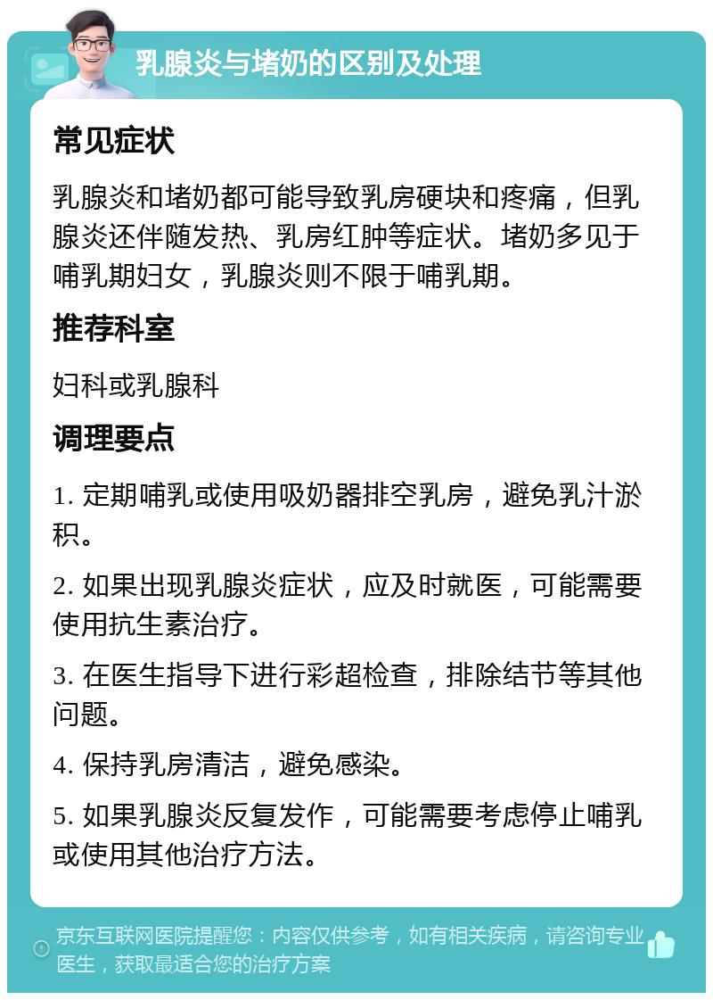 乳腺炎与堵奶的区别及处理 常见症状 乳腺炎和堵奶都可能导致乳房硬块和疼痛，但乳腺炎还伴随发热、乳房红肿等症状。堵奶多见于哺乳期妇女，乳腺炎则不限于哺乳期。 推荐科室 妇科或乳腺科 调理要点 1. 定期哺乳或使用吸奶器排空乳房，避免乳汁淤积。 2. 如果出现乳腺炎症状，应及时就医，可能需要使用抗生素治疗。 3. 在医生指导下进行彩超检查，排除结节等其他问题。 4. 保持乳房清洁，避免感染。 5. 如果乳腺炎反复发作，可能需要考虑停止哺乳或使用其他治疗方法。