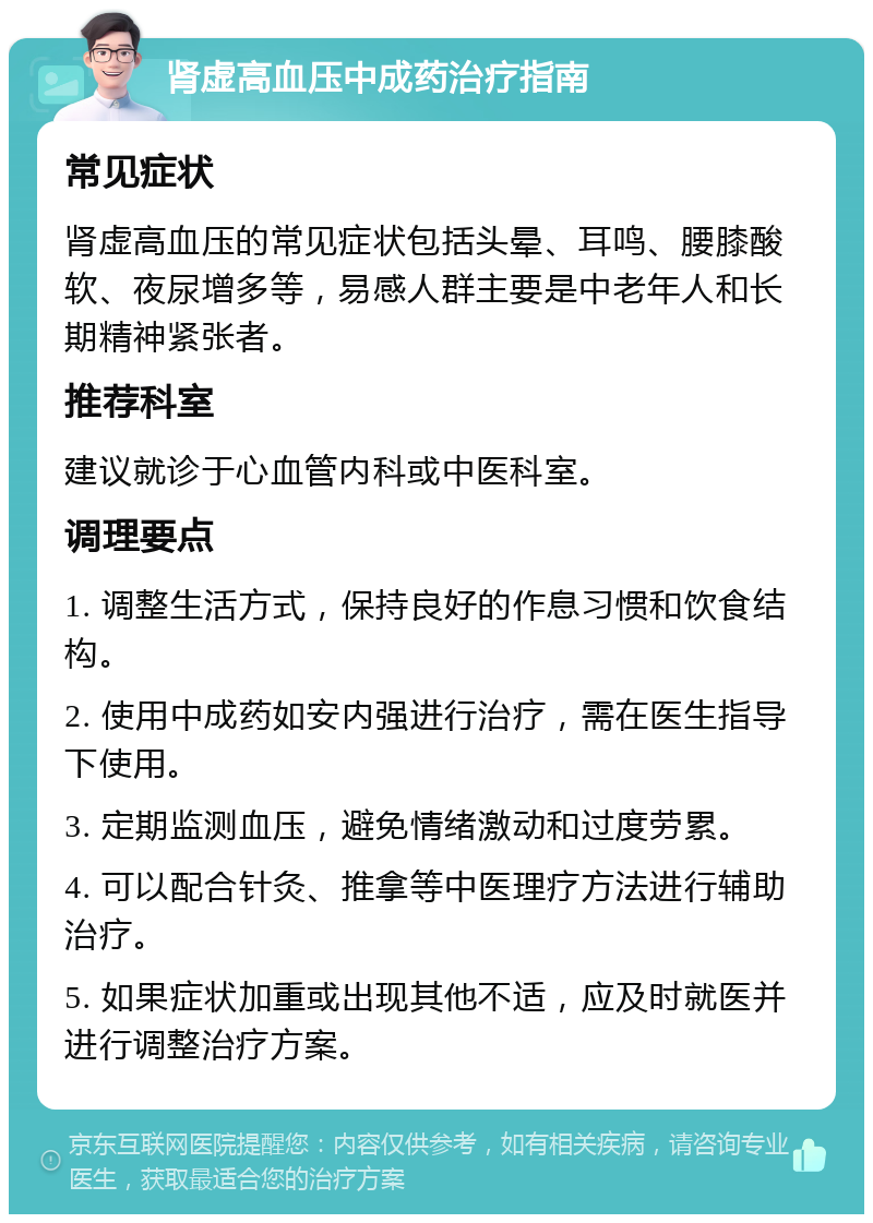 肾虚高血压中成药治疗指南 常见症状 肾虚高血压的常见症状包括头晕、耳鸣、腰膝酸软、夜尿增多等，易感人群主要是中老年人和长期精神紧张者。 推荐科室 建议就诊于心血管内科或中医科室。 调理要点 1. 调整生活方式，保持良好的作息习惯和饮食结构。 2. 使用中成药如安内强进行治疗，需在医生指导下使用。 3. 定期监测血压，避免情绪激动和过度劳累。 4. 可以配合针灸、推拿等中医理疗方法进行辅助治疗。 5. 如果症状加重或出现其他不适，应及时就医并进行调整治疗方案。