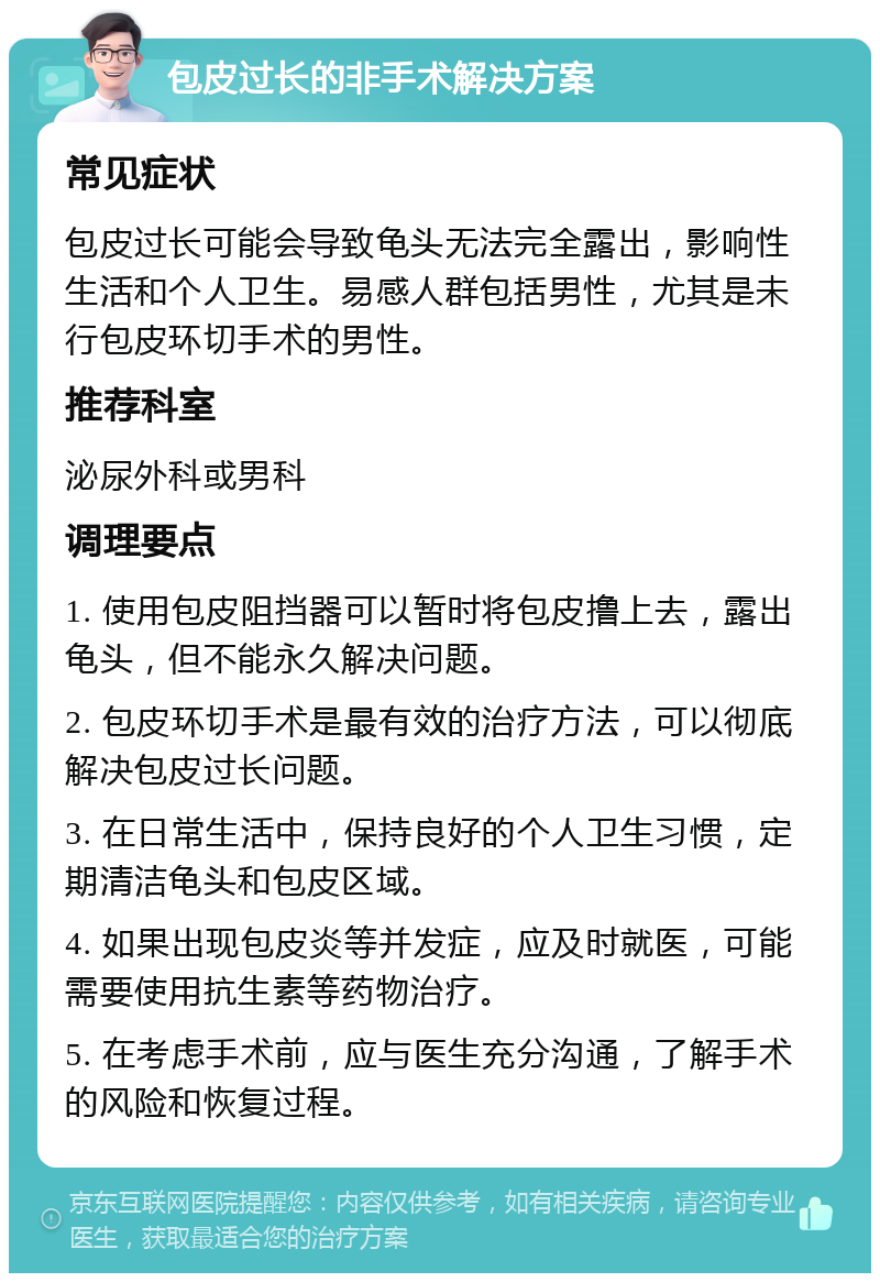 包皮过长的非手术解决方案 常见症状 包皮过长可能会导致龟头无法完全露出，影响性生活和个人卫生。易感人群包括男性，尤其是未行包皮环切手术的男性。 推荐科室 泌尿外科或男科 调理要点 1. 使用包皮阻挡器可以暂时将包皮撸上去，露出龟头，但不能永久解决问题。 2. 包皮环切手术是最有效的治疗方法，可以彻底解决包皮过长问题。 3. 在日常生活中，保持良好的个人卫生习惯，定期清洁龟头和包皮区域。 4. 如果出现包皮炎等并发症，应及时就医，可能需要使用抗生素等药物治疗。 5. 在考虑手术前，应与医生充分沟通，了解手术的风险和恢复过程。