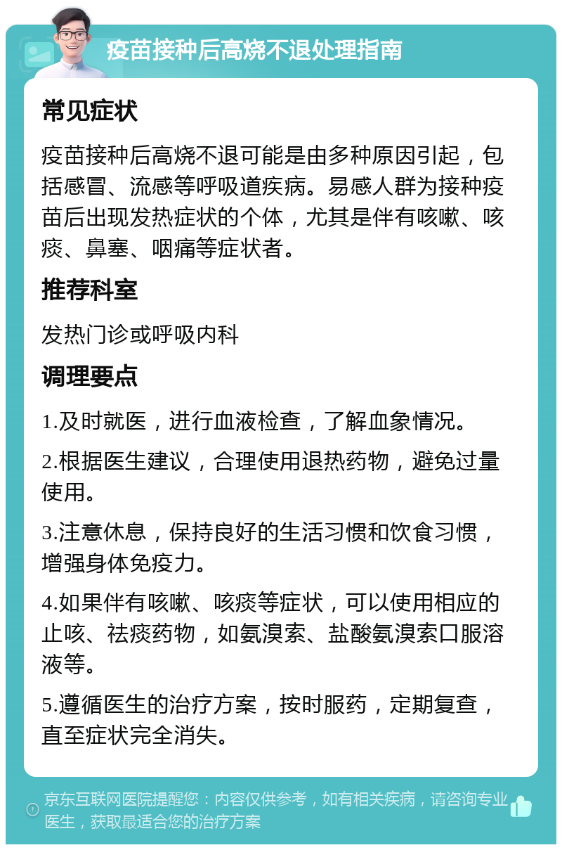 疫苗接种后高烧不退处理指南 常见症状 疫苗接种后高烧不退可能是由多种原因引起，包括感冒、流感等呼吸道疾病。易感人群为接种疫苗后出现发热症状的个体，尤其是伴有咳嗽、咳痰、鼻塞、咽痛等症状者。 推荐科室 发热门诊或呼吸内科 调理要点 1.及时就医，进行血液检查，了解血象情况。 2.根据医生建议，合理使用退热药物，避免过量使用。 3.注意休息，保持良好的生活习惯和饮食习惯，增强身体免疫力。 4.如果伴有咳嗽、咳痰等症状，可以使用相应的止咳、祛痰药物，如氨溴索、盐酸氨溴索口服溶液等。 5.遵循医生的治疗方案，按时服药，定期复查，直至症状完全消失。