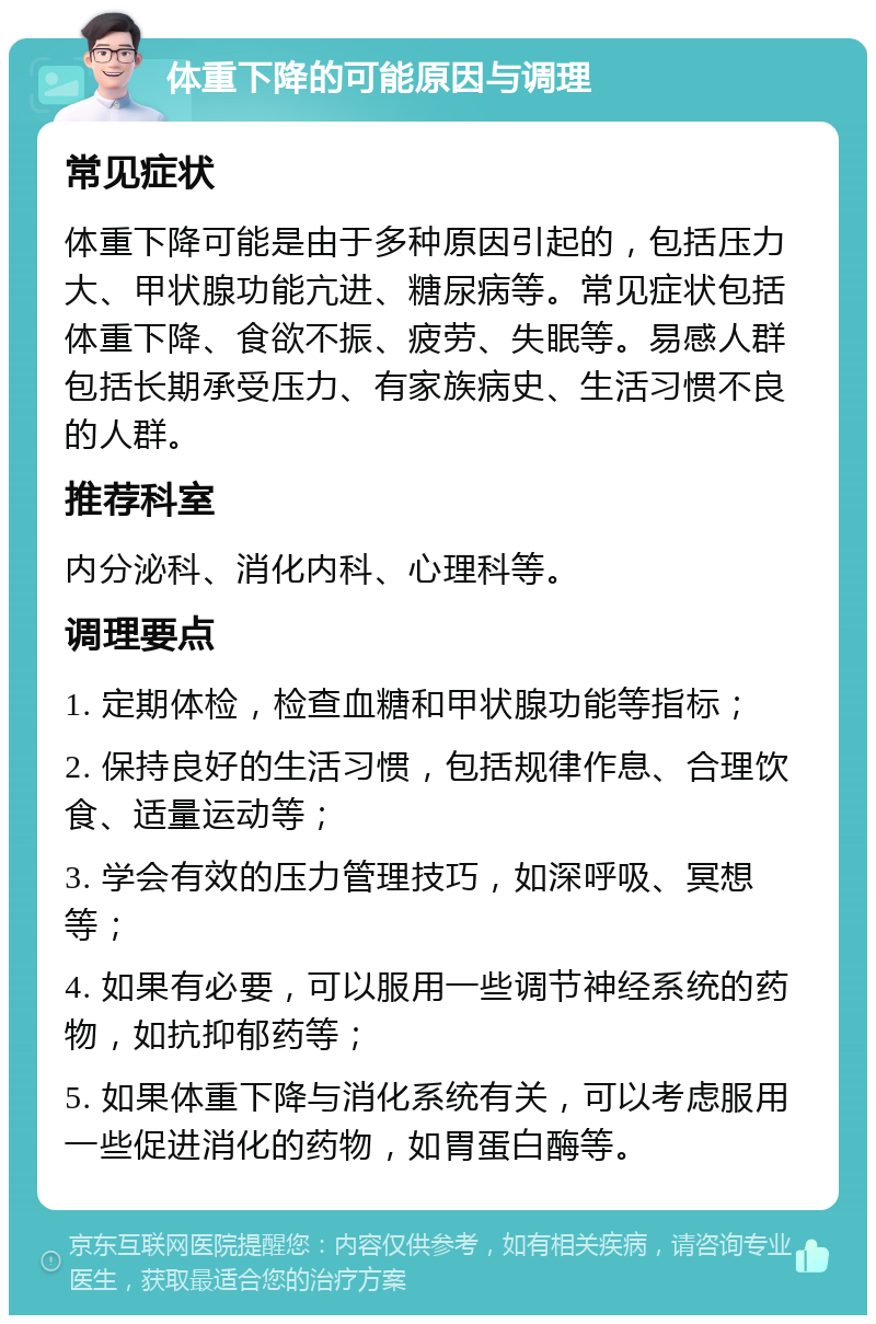 体重下降的可能原因与调理 常见症状 体重下降可能是由于多种原因引起的，包括压力大、甲状腺功能亢进、糖尿病等。常见症状包括体重下降、食欲不振、疲劳、失眠等。易感人群包括长期承受压力、有家族病史、生活习惯不良的人群。 推荐科室 内分泌科、消化内科、心理科等。 调理要点 1. 定期体检，检查血糖和甲状腺功能等指标； 2. 保持良好的生活习惯，包括规律作息、合理饮食、适量运动等； 3. 学会有效的压力管理技巧，如深呼吸、冥想等； 4. 如果有必要，可以服用一些调节神经系统的药物，如抗抑郁药等； 5. 如果体重下降与消化系统有关，可以考虑服用一些促进消化的药物，如胃蛋白酶等。