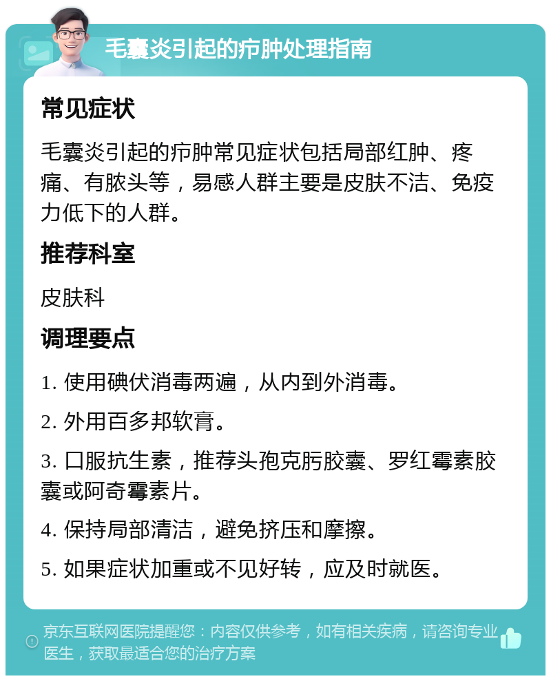 毛囊炎引起的疖肿处理指南 常见症状 毛囊炎引起的疖肿常见症状包括局部红肿、疼痛、有脓头等，易感人群主要是皮肤不洁、免疫力低下的人群。 推荐科室 皮肤科 调理要点 1. 使用碘伏消毒两遍，从内到外消毒。 2. 外用百多邦软膏。 3. 口服抗生素，推荐头孢克肟胶囊、罗红霉素胶囊或阿奇霉素片。 4. 保持局部清洁，避免挤压和摩擦。 5. 如果症状加重或不见好转，应及时就医。