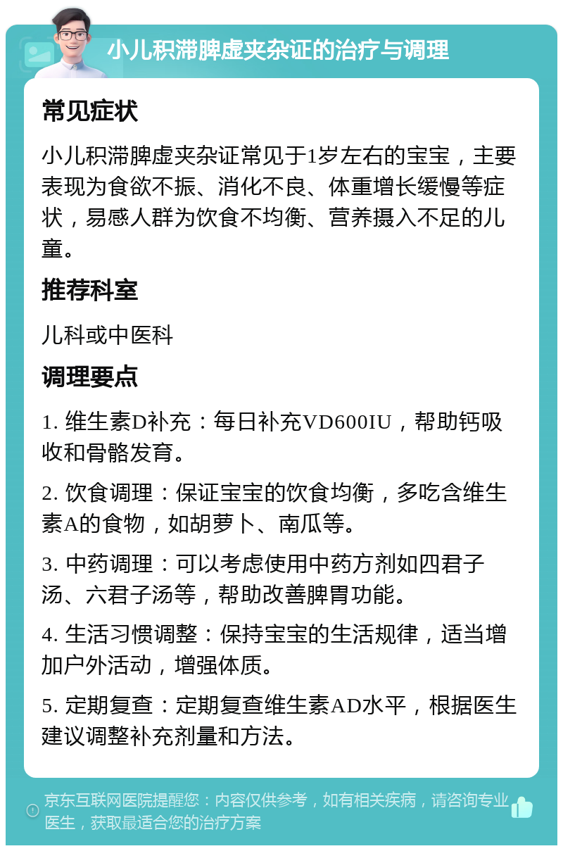 小儿积滞脾虚夹杂证的治疗与调理 常见症状 小儿积滞脾虚夹杂证常见于1岁左右的宝宝，主要表现为食欲不振、消化不良、体重增长缓慢等症状，易感人群为饮食不均衡、营养摄入不足的儿童。 推荐科室 儿科或中医科 调理要点 1. 维生素D补充：每日补充VD600IU，帮助钙吸收和骨骼发育。 2. 饮食调理：保证宝宝的饮食均衡，多吃含维生素A的食物，如胡萝卜、南瓜等。 3. 中药调理：可以考虑使用中药方剂如四君子汤、六君子汤等，帮助改善脾胃功能。 4. 生活习惯调整：保持宝宝的生活规律，适当增加户外活动，增强体质。 5. 定期复查：定期复查维生素AD水平，根据医生建议调整补充剂量和方法。