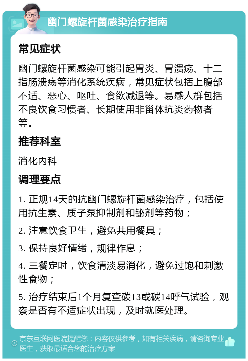 幽门螺旋杆菌感染治疗指南 常见症状 幽门螺旋杆菌感染可能引起胃炎、胃溃疡、十二指肠溃疡等消化系统疾病，常见症状包括上腹部不适、恶心、呕吐、食欲减退等。易感人群包括不良饮食习惯者、长期使用非甾体抗炎药物者等。 推荐科室 消化内科 调理要点 1. 正规14天的抗幽门螺旋杆菌感染治疗，包括使用抗生素、质子泵抑制剂和铋剂等药物； 2. 注意饮食卫生，避免共用餐具； 3. 保持良好情绪，规律作息； 4. 三餐定时，饮食清淡易消化，避免过饱和刺激性食物； 5. 治疗结束后1个月复查碳13或碳14呼气试验，观察是否有不适症状出现，及时就医处理。