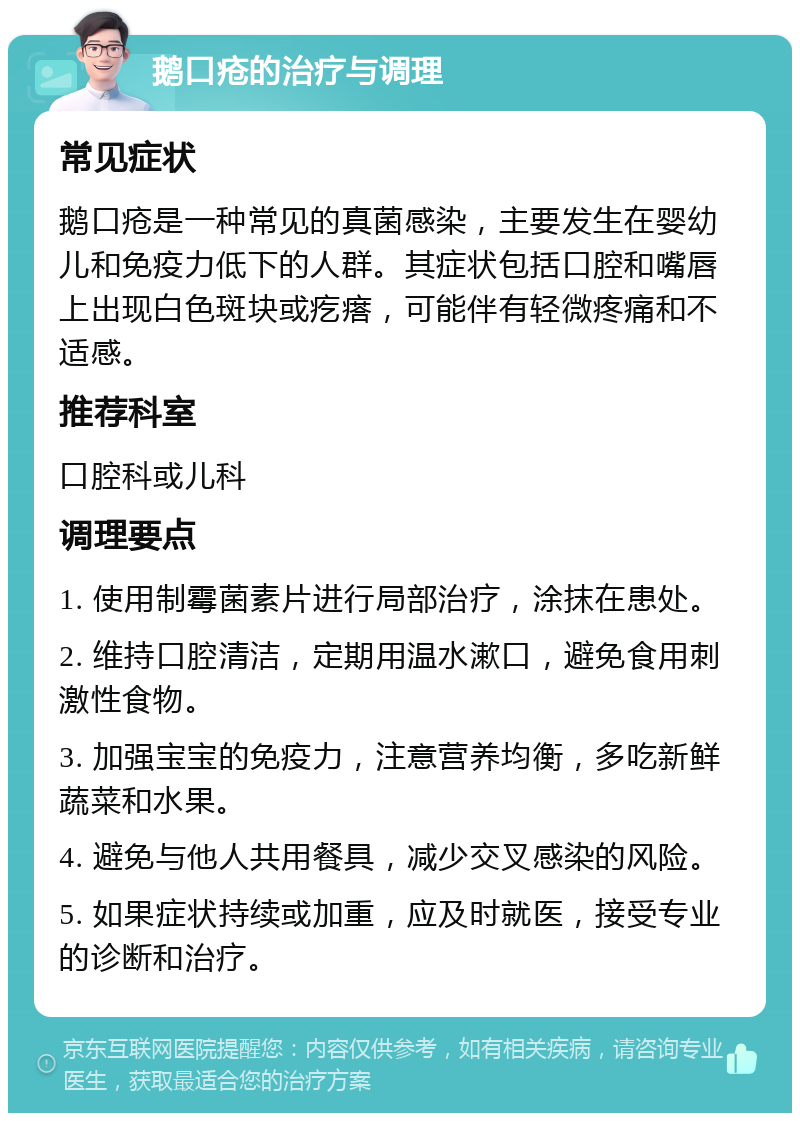 鹅口疮的治疗与调理 常见症状 鹅口疮是一种常见的真菌感染，主要发生在婴幼儿和免疫力低下的人群。其症状包括口腔和嘴唇上出现白色斑块或疙瘩，可能伴有轻微疼痛和不适感。 推荐科室 口腔科或儿科 调理要点 1. 使用制霉菌素片进行局部治疗，涂抹在患处。 2. 维持口腔清洁，定期用温水漱口，避免食用刺激性食物。 3. 加强宝宝的免疫力，注意营养均衡，多吃新鲜蔬菜和水果。 4. 避免与他人共用餐具，减少交叉感染的风险。 5. 如果症状持续或加重，应及时就医，接受专业的诊断和治疗。