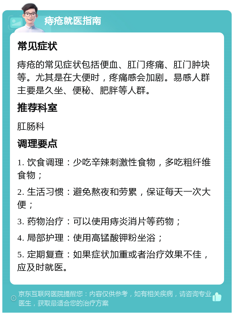 痔疮就医指南 常见症状 痔疮的常见症状包括便血、肛门疼痛、肛门肿块等。尤其是在大便时，疼痛感会加剧。易感人群主要是久坐、便秘、肥胖等人群。 推荐科室 肛肠科 调理要点 1. 饮食调理：少吃辛辣刺激性食物，多吃粗纤维食物； 2. 生活习惯：避免熬夜和劳累，保证每天一次大便； 3. 药物治疗：可以使用痔炎消片等药物； 4. 局部护理：使用高锰酸钾粉坐浴； 5. 定期复查：如果症状加重或者治疗效果不佳，应及时就医。