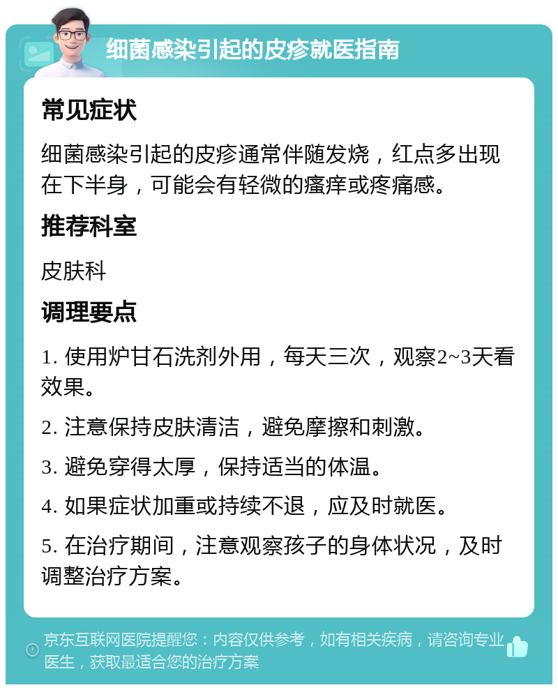 细菌感染引起的皮疹就医指南 常见症状 细菌感染引起的皮疹通常伴随发烧，红点多出现在下半身，可能会有轻微的瘙痒或疼痛感。 推荐科室 皮肤科 调理要点 1. 使用炉甘石洗剂外用，每天三次，观察2~3天看效果。 2. 注意保持皮肤清洁，避免摩擦和刺激。 3. 避免穿得太厚，保持适当的体温。 4. 如果症状加重或持续不退，应及时就医。 5. 在治疗期间，注意观察孩子的身体状况，及时调整治疗方案。