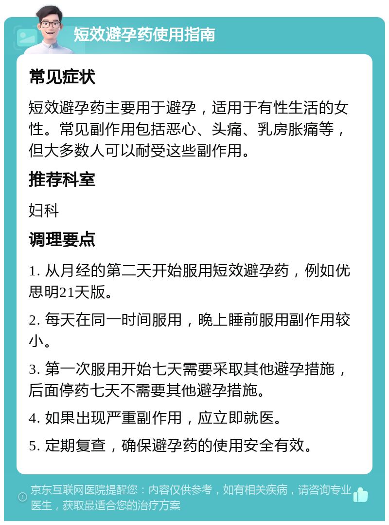 短效避孕药使用指南 常见症状 短效避孕药主要用于避孕，适用于有性生活的女性。常见副作用包括恶心、头痛、乳房胀痛等，但大多数人可以耐受这些副作用。 推荐科室 妇科 调理要点 1. 从月经的第二天开始服用短效避孕药，例如优思明21天版。 2. 每天在同一时间服用，晚上睡前服用副作用较小。 3. 第一次服用开始七天需要采取其他避孕措施，后面停药七天不需要其他避孕措施。 4. 如果出现严重副作用，应立即就医。 5. 定期复查，确保避孕药的使用安全有效。