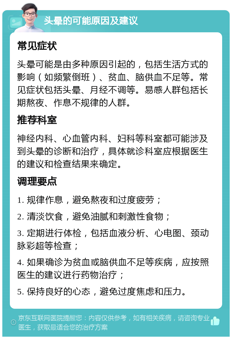 头晕的可能原因及建议 常见症状 头晕可能是由多种原因引起的，包括生活方式的影响（如频繁倒班）、贫血、脑供血不足等。常见症状包括头晕、月经不调等。易感人群包括长期熬夜、作息不规律的人群。 推荐科室 神经内科、心血管内科、妇科等科室都可能涉及到头晕的诊断和治疗，具体就诊科室应根据医生的建议和检查结果来确定。 调理要点 1. 规律作息，避免熬夜和过度疲劳； 2. 清淡饮食，避免油腻和刺激性食物； 3. 定期进行体检，包括血液分析、心电图、颈动脉彩超等检查； 4. 如果确诊为贫血或脑供血不足等疾病，应按照医生的建议进行药物治疗； 5. 保持良好的心态，避免过度焦虑和压力。