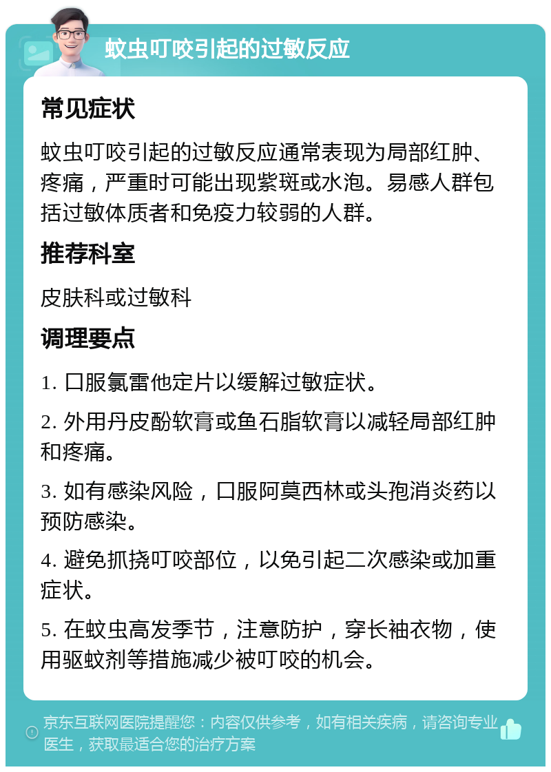 蚊虫叮咬引起的过敏反应 常见症状 蚊虫叮咬引起的过敏反应通常表现为局部红肿、疼痛，严重时可能出现紫斑或水泡。易感人群包括过敏体质者和免疫力较弱的人群。 推荐科室 皮肤科或过敏科 调理要点 1. 口服氯雷他定片以缓解过敏症状。 2. 外用丹皮酚软膏或鱼石脂软膏以减轻局部红肿和疼痛。 3. 如有感染风险，口服阿莫西林或头孢消炎药以预防感染。 4. 避免抓挠叮咬部位，以免引起二次感染或加重症状。 5. 在蚊虫高发季节，注意防护，穿长袖衣物，使用驱蚊剂等措施减少被叮咬的机会。