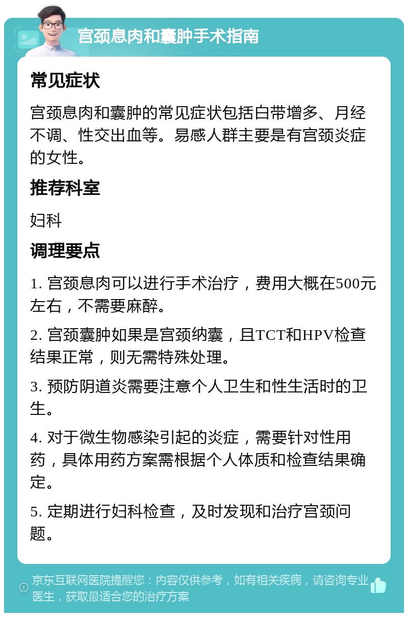 宫颈息肉和囊肿手术指南 常见症状 宫颈息肉和囊肿的常见症状包括白带增多、月经不调、性交出血等。易感人群主要是有宫颈炎症的女性。 推荐科室 妇科 调理要点 1. 宫颈息肉可以进行手术治疗，费用大概在500元左右，不需要麻醉。 2. 宫颈囊肿如果是宫颈纳囊，且TCT和HPV检查结果正常，则无需特殊处理。 3. 预防阴道炎需要注意个人卫生和性生活时的卫生。 4. 对于微生物感染引起的炎症，需要针对性用药，具体用药方案需根据个人体质和检查结果确定。 5. 定期进行妇科检查，及时发现和治疗宫颈问题。