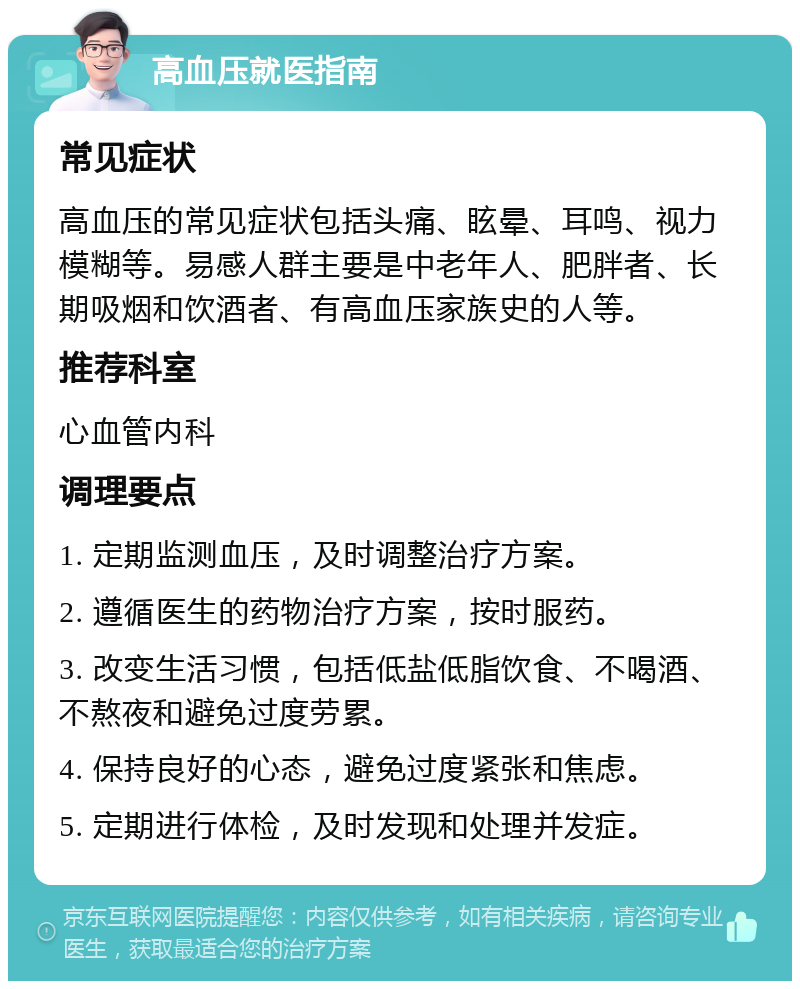 高血压就医指南 常见症状 高血压的常见症状包括头痛、眩晕、耳鸣、视力模糊等。易感人群主要是中老年人、肥胖者、长期吸烟和饮酒者、有高血压家族史的人等。 推荐科室 心血管内科 调理要点 1. 定期监测血压，及时调整治疗方案。 2. 遵循医生的药物治疗方案，按时服药。 3. 改变生活习惯，包括低盐低脂饮食、不喝酒、不熬夜和避免过度劳累。 4. 保持良好的心态，避免过度紧张和焦虑。 5. 定期进行体检，及时发现和处理并发症。