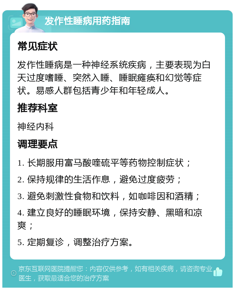 发作性睡病用药指南 常见症状 发作性睡病是一种神经系统疾病，主要表现为白天过度嗜睡、突然入睡、睡眠瘫痪和幻觉等症状。易感人群包括青少年和年轻成人。 推荐科室 神经内科 调理要点 1. 长期服用富马酸喹硫平等药物控制症状； 2. 保持规律的生活作息，避免过度疲劳； 3. 避免刺激性食物和饮料，如咖啡因和酒精； 4. 建立良好的睡眠环境，保持安静、黑暗和凉爽； 5. 定期复诊，调整治疗方案。