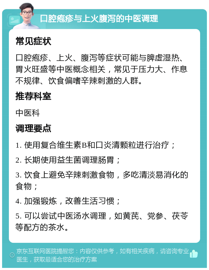 口腔疱疹与上火腹泻的中医调理 常见症状 口腔疱疹、上火、腹泻等症状可能与脾虚湿热、胃火旺盛等中医概念相关，常见于压力大、作息不规律、饮食偏嗜辛辣刺激的人群。 推荐科室 中医科 调理要点 1. 使用复合维生素B和口炎清颗粒进行治疗； 2. 长期使用益生菌调理肠胃； 3. 饮食上避免辛辣刺激食物，多吃清淡易消化的食物； 4. 加强锻炼，改善生活习惯； 5. 可以尝试中医汤水调理，如黄芪、党参、茯苓等配方的茶水。