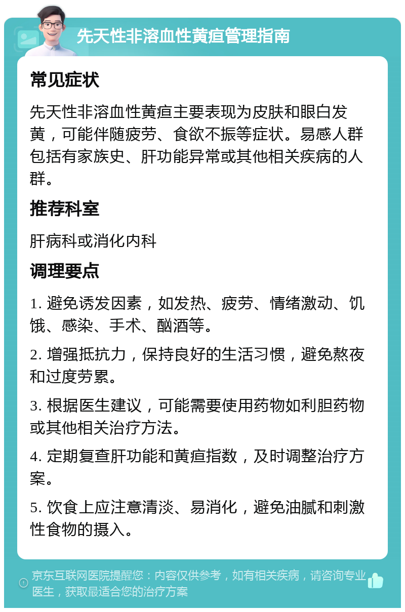 先天性非溶血性黄疸管理指南 常见症状 先天性非溶血性黄疸主要表现为皮肤和眼白发黄，可能伴随疲劳、食欲不振等症状。易感人群包括有家族史、肝功能异常或其他相关疾病的人群。 推荐科室 肝病科或消化内科 调理要点 1. 避免诱发因素，如发热、疲劳、情绪激动、饥饿、感染、手术、酗酒等。 2. 增强抵抗力，保持良好的生活习惯，避免熬夜和过度劳累。 3. 根据医生建议，可能需要使用药物如利胆药物或其他相关治疗方法。 4. 定期复查肝功能和黄疸指数，及时调整治疗方案。 5. 饮食上应注意清淡、易消化，避免油腻和刺激性食物的摄入。