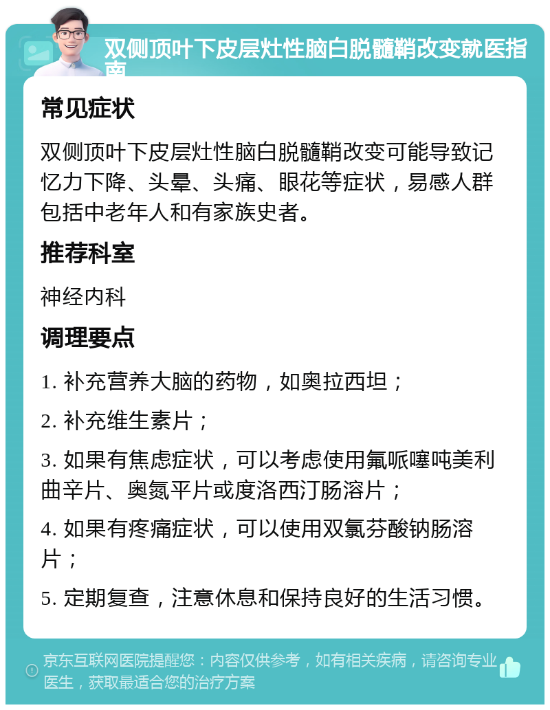 双侧顶叶下皮层灶性脑白脱髓鞘改变就医指南 常见症状 双侧顶叶下皮层灶性脑白脱髓鞘改变可能导致记忆力下降、头晕、头痛、眼花等症状，易感人群包括中老年人和有家族史者。 推荐科室 神经内科 调理要点 1. 补充营养大脑的药物，如奥拉西坦； 2. 补充维生素片； 3. 如果有焦虑症状，可以考虑使用氟哌噻吨美利曲辛片、奥氮平片或度洛西汀肠溶片； 4. 如果有疼痛症状，可以使用双氯芬酸钠肠溶片； 5. 定期复查，注意休息和保持良好的生活习惯。