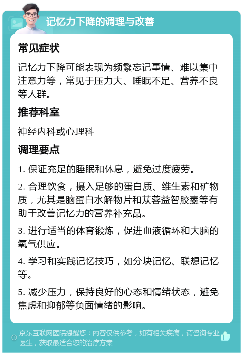 记忆力下降的调理与改善 常见症状 记忆力下降可能表现为频繁忘记事情、难以集中注意力等，常见于压力大、睡眠不足、营养不良等人群。 推荐科室 神经内科或心理科 调理要点 1. 保证充足的睡眠和休息，避免过度疲劳。 2. 合理饮食，摄入足够的蛋白质、维生素和矿物质，尤其是脑蛋白水解物片和苁蓉益智胶囊等有助于改善记忆力的营养补充品。 3. 进行适当的体育锻炼，促进血液循环和大脑的氧气供应。 4. 学习和实践记忆技巧，如分块记忆、联想记忆等。 5. 减少压力，保持良好的心态和情绪状态，避免焦虑和抑郁等负面情绪的影响。