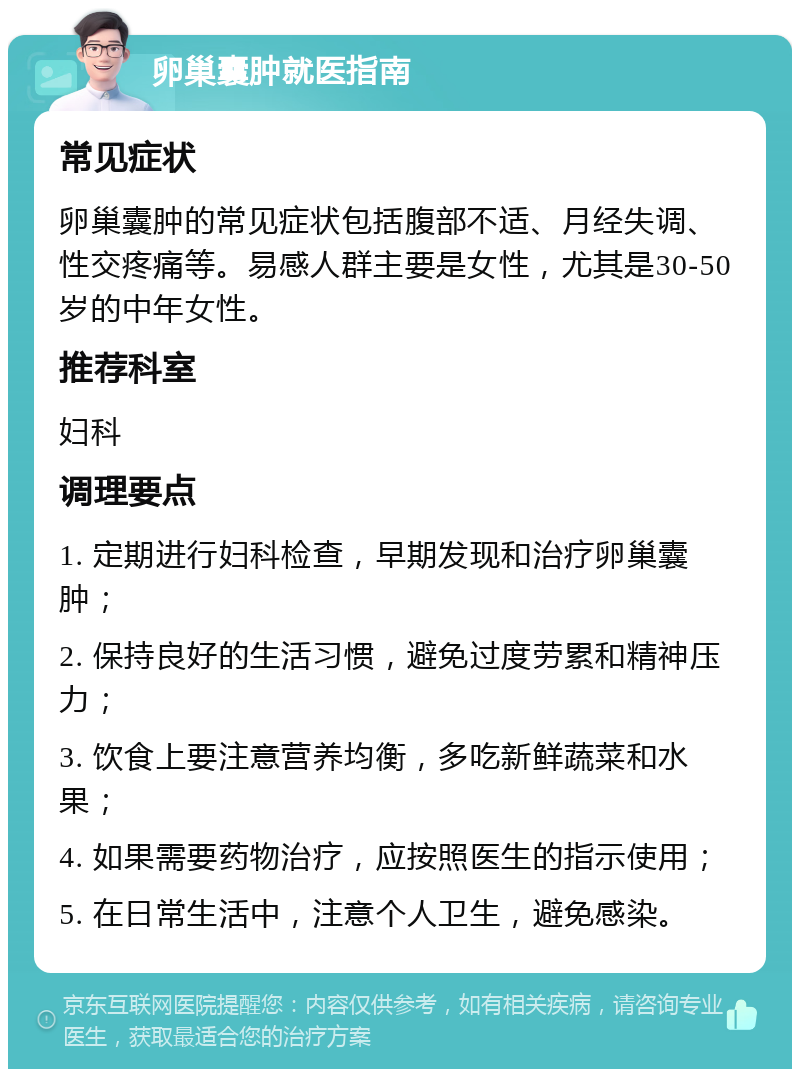 卵巢囊肿就医指南 常见症状 卵巢囊肿的常见症状包括腹部不适、月经失调、性交疼痛等。易感人群主要是女性，尤其是30-50岁的中年女性。 推荐科室 妇科 调理要点 1. 定期进行妇科检查，早期发现和治疗卵巢囊肿； 2. 保持良好的生活习惯，避免过度劳累和精神压力； 3. 饮食上要注意营养均衡，多吃新鲜蔬菜和水果； 4. 如果需要药物治疗，应按照医生的指示使用； 5. 在日常生活中，注意个人卫生，避免感染。