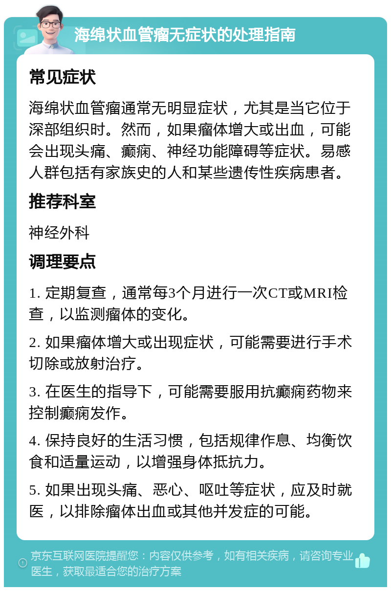 海绵状血管瘤无症状的处理指南 常见症状 海绵状血管瘤通常无明显症状，尤其是当它位于深部组织时。然而，如果瘤体增大或出血，可能会出现头痛、癫痫、神经功能障碍等症状。易感人群包括有家族史的人和某些遗传性疾病患者。 推荐科室 神经外科 调理要点 1. 定期复查，通常每3个月进行一次CT或MRI检查，以监测瘤体的变化。 2. 如果瘤体增大或出现症状，可能需要进行手术切除或放射治疗。 3. 在医生的指导下，可能需要服用抗癫痫药物来控制癫痫发作。 4. 保持良好的生活习惯，包括规律作息、均衡饮食和适量运动，以增强身体抵抗力。 5. 如果出现头痛、恶心、呕吐等症状，应及时就医，以排除瘤体出血或其他并发症的可能。