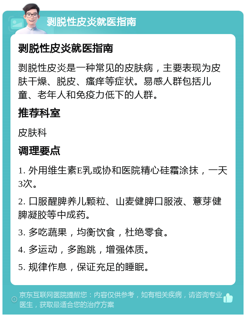 剥脱性皮炎就医指南 剥脱性皮炎就医指南 剥脱性皮炎是一种常见的皮肤病，主要表现为皮肤干燥、脱皮、瘙痒等症状。易感人群包括儿童、老年人和免疫力低下的人群。 推荐科室 皮肤科 调理要点 1. 外用维生素E乳或协和医院精心硅霜涂抹，一天3次。 2. 口服醒脾养儿颗粒、山麦健脾口服液、薏芽健脾凝胶等中成药。 3. 多吃蔬果，均衡饮食，杜绝零食。 4. 多运动，多跑跳，增强体质。 5. 规律作息，保证充足的睡眠。