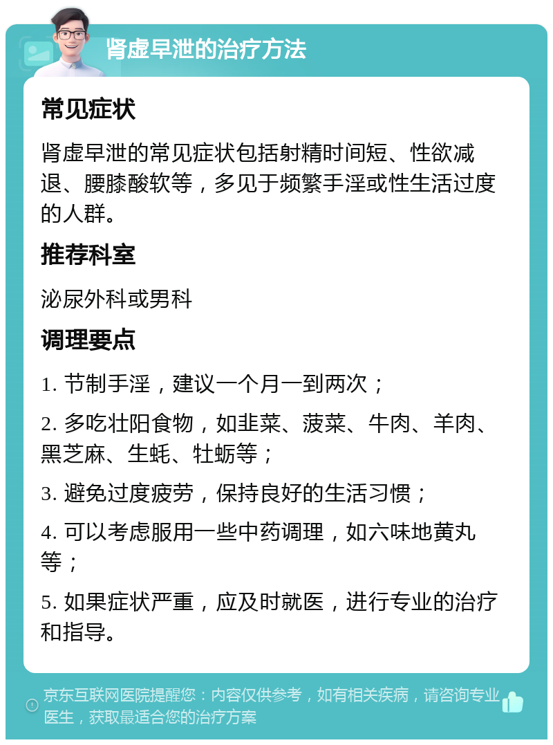 肾虚早泄的治疗方法 常见症状 肾虚早泄的常见症状包括射精时间短、性欲减退、腰膝酸软等，多见于频繁手淫或性生活过度的人群。 推荐科室 泌尿外科或男科 调理要点 1. 节制手淫，建议一个月一到两次； 2. 多吃壮阳食物，如韭菜、菠菜、牛肉、羊肉、黑芝麻、生蚝、牡蛎等； 3. 避免过度疲劳，保持良好的生活习惯； 4. 可以考虑服用一些中药调理，如六味地黄丸等； 5. 如果症状严重，应及时就医，进行专业的治疗和指导。