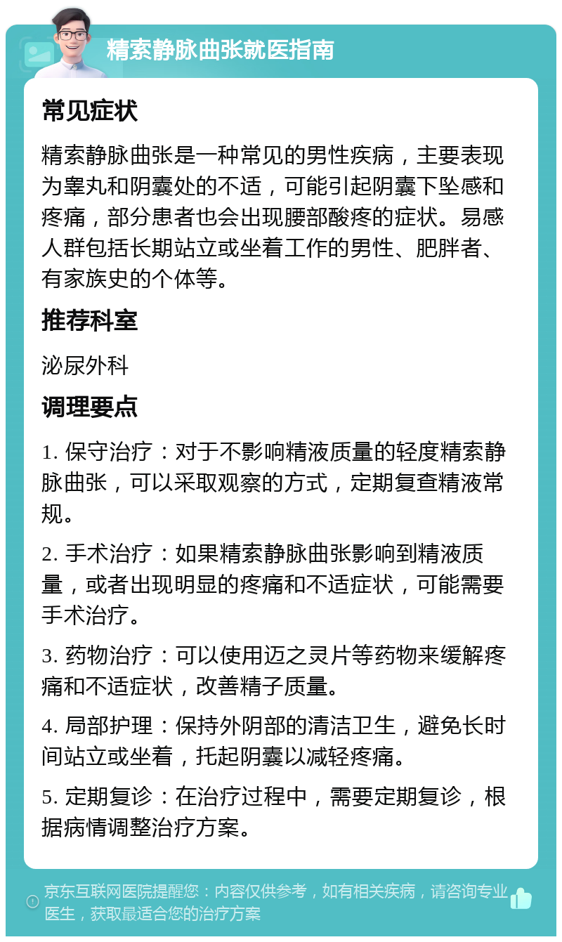 精索静脉曲张就医指南 常见症状 精索静脉曲张是一种常见的男性疾病，主要表现为睾丸和阴囊处的不适，可能引起阴囊下坠感和疼痛，部分患者也会出现腰部酸疼的症状。易感人群包括长期站立或坐着工作的男性、肥胖者、有家族史的个体等。 推荐科室 泌尿外科 调理要点 1. 保守治疗：对于不影响精液质量的轻度精索静脉曲张，可以采取观察的方式，定期复查精液常规。 2. 手术治疗：如果精索静脉曲张影响到精液质量，或者出现明显的疼痛和不适症状，可能需要手术治疗。 3. 药物治疗：可以使用迈之灵片等药物来缓解疼痛和不适症状，改善精子质量。 4. 局部护理：保持外阴部的清洁卫生，避免长时间站立或坐着，托起阴囊以减轻疼痛。 5. 定期复诊：在治疗过程中，需要定期复诊，根据病情调整治疗方案。