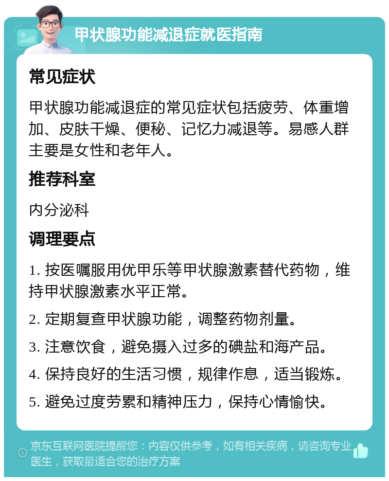 甲状腺功能减退症就医指南 常见症状 甲状腺功能减退症的常见症状包括疲劳、体重增加、皮肤干燥、便秘、记忆力减退等。易感人群主要是女性和老年人。 推荐科室 内分泌科 调理要点 1. 按医嘱服用优甲乐等甲状腺激素替代药物，维持甲状腺激素水平正常。 2. 定期复查甲状腺功能，调整药物剂量。 3. 注意饮食，避免摄入过多的碘盐和海产品。 4. 保持良好的生活习惯，规律作息，适当锻炼。 5. 避免过度劳累和精神压力，保持心情愉快。