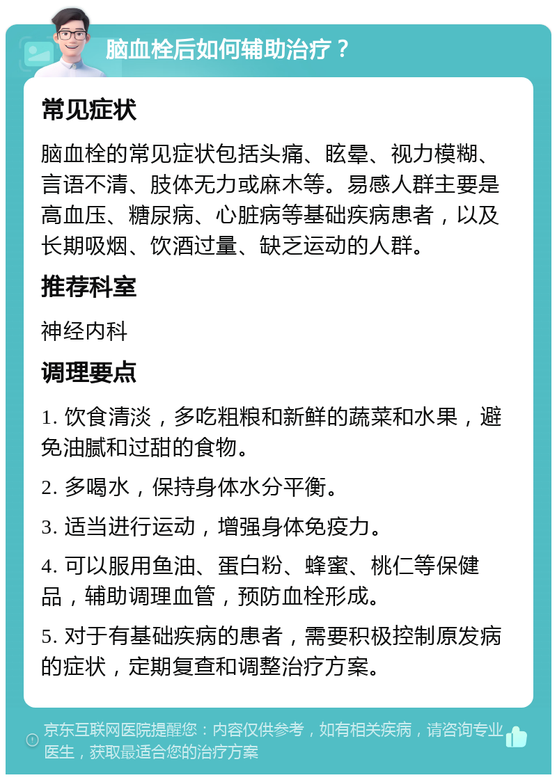 脑血栓后如何辅助治疗？ 常见症状 脑血栓的常见症状包括头痛、眩晕、视力模糊、言语不清、肢体无力或麻木等。易感人群主要是高血压、糖尿病、心脏病等基础疾病患者，以及长期吸烟、饮酒过量、缺乏运动的人群。 推荐科室 神经内科 调理要点 1. 饮食清淡，多吃粗粮和新鲜的蔬菜和水果，避免油腻和过甜的食物。 2. 多喝水，保持身体水分平衡。 3. 适当进行运动，增强身体免疫力。 4. 可以服用鱼油、蛋白粉、蜂蜜、桃仁等保健品，辅助调理血管，预防血栓形成。 5. 对于有基础疾病的患者，需要积极控制原发病的症状，定期复查和调整治疗方案。