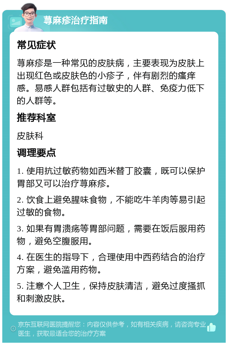 荨麻疹治疗指南 常见症状 荨麻疹是一种常见的皮肤病，主要表现为皮肤上出现红色或皮肤色的小疹子，伴有剧烈的瘙痒感。易感人群包括有过敏史的人群、免疫力低下的人群等。 推荐科室 皮肤科 调理要点 1. 使用抗过敏药物如西米替丁胶囊，既可以保护胃部又可以治疗荨麻疹。 2. 饮食上避免腥味食物，不能吃牛羊肉等易引起过敏的食物。 3. 如果有胃溃疡等胃部问题，需要在饭后服用药物，避免空腹服用。 4. 在医生的指导下，合理使用中西药结合的治疗方案，避免滥用药物。 5. 注意个人卫生，保持皮肤清洁，避免过度搔抓和刺激皮肤。