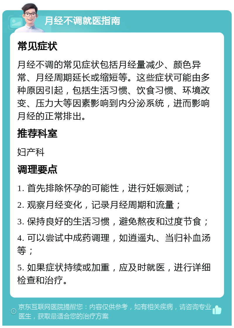 月经不调就医指南 常见症状 月经不调的常见症状包括月经量减少、颜色异常、月经周期延长或缩短等。这些症状可能由多种原因引起，包括生活习惯、饮食习惯、环境改变、压力大等因素影响到内分泌系统，进而影响月经的正常排出。 推荐科室 妇产科 调理要点 1. 首先排除怀孕的可能性，进行妊娠测试； 2. 观察月经变化，记录月经周期和流量； 3. 保持良好的生活习惯，避免熬夜和过度节食； 4. 可以尝试中成药调理，如逍遥丸、当归补血汤等； 5. 如果症状持续或加重，应及时就医，进行详细检查和治疗。