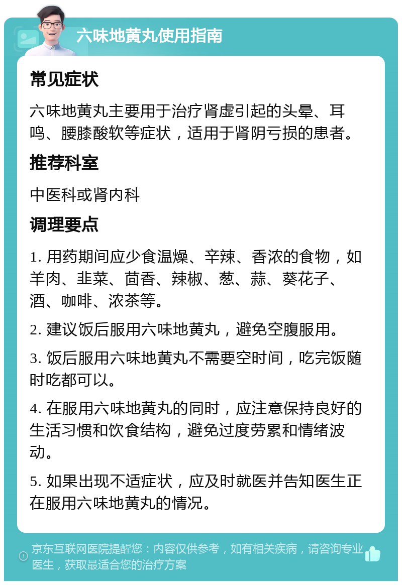 六味地黄丸使用指南 常见症状 六味地黄丸主要用于治疗肾虚引起的头晕、耳鸣、腰膝酸软等症状，适用于肾阴亏损的患者。 推荐科室 中医科或肾内科 调理要点 1. 用药期间应少食温燥、辛辣、香浓的食物，如羊肉、韭菜、茴香、辣椒、葱、蒜、葵花子、酒、咖啡、浓茶等。 2. 建议饭后服用六味地黄丸，避免空腹服用。 3. 饭后服用六味地黄丸不需要空时间，吃完饭随时吃都可以。 4. 在服用六味地黄丸的同时，应注意保持良好的生活习惯和饮食结构，避免过度劳累和情绪波动。 5. 如果出现不适症状，应及时就医并告知医生正在服用六味地黄丸的情况。