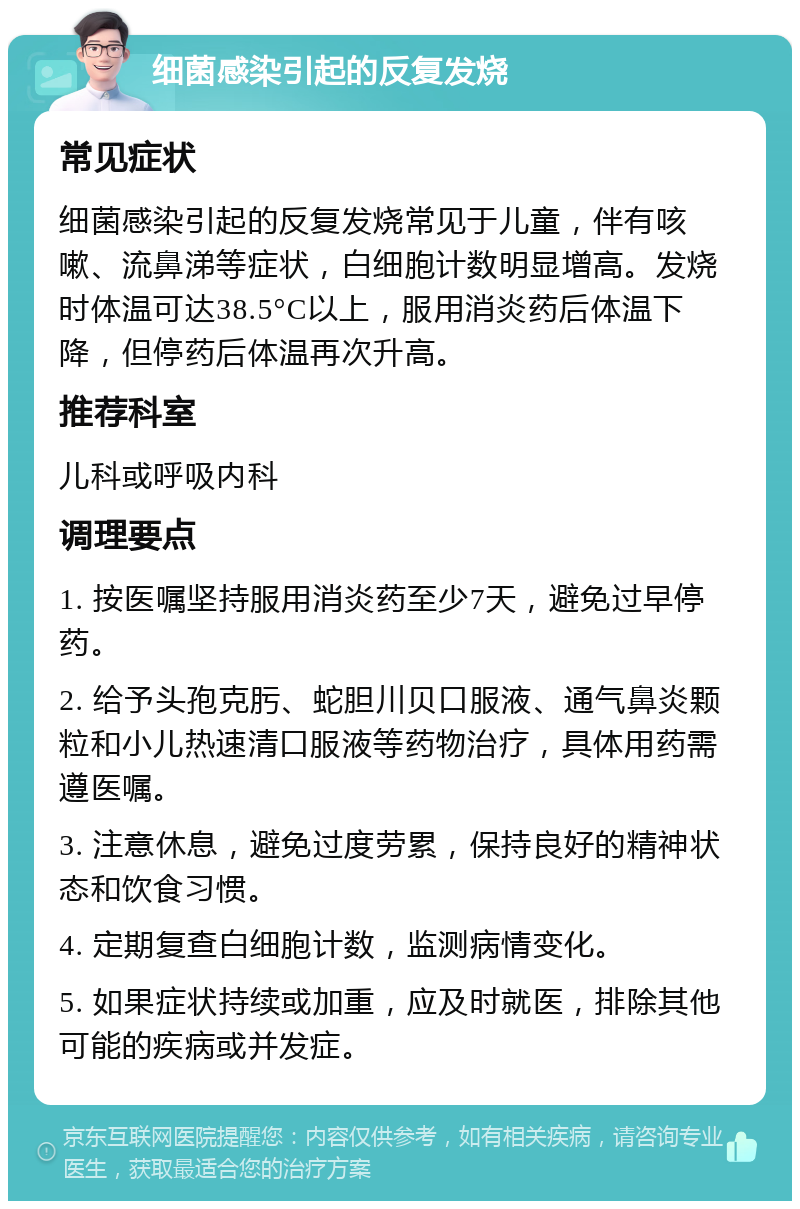 细菌感染引起的反复发烧 常见症状 细菌感染引起的反复发烧常见于儿童，伴有咳嗽、流鼻涕等症状，白细胞计数明显增高。发烧时体温可达38.5°C以上，服用消炎药后体温下降，但停药后体温再次升高。 推荐科室 儿科或呼吸内科 调理要点 1. 按医嘱坚持服用消炎药至少7天，避免过早停药。 2. 给予头孢克肟、蛇胆川贝口服液、通气鼻炎颗粒和小儿热速清口服液等药物治疗，具体用药需遵医嘱。 3. 注意休息，避免过度劳累，保持良好的精神状态和饮食习惯。 4. 定期复查白细胞计数，监测病情变化。 5. 如果症状持续或加重，应及时就医，排除其他可能的疾病或并发症。