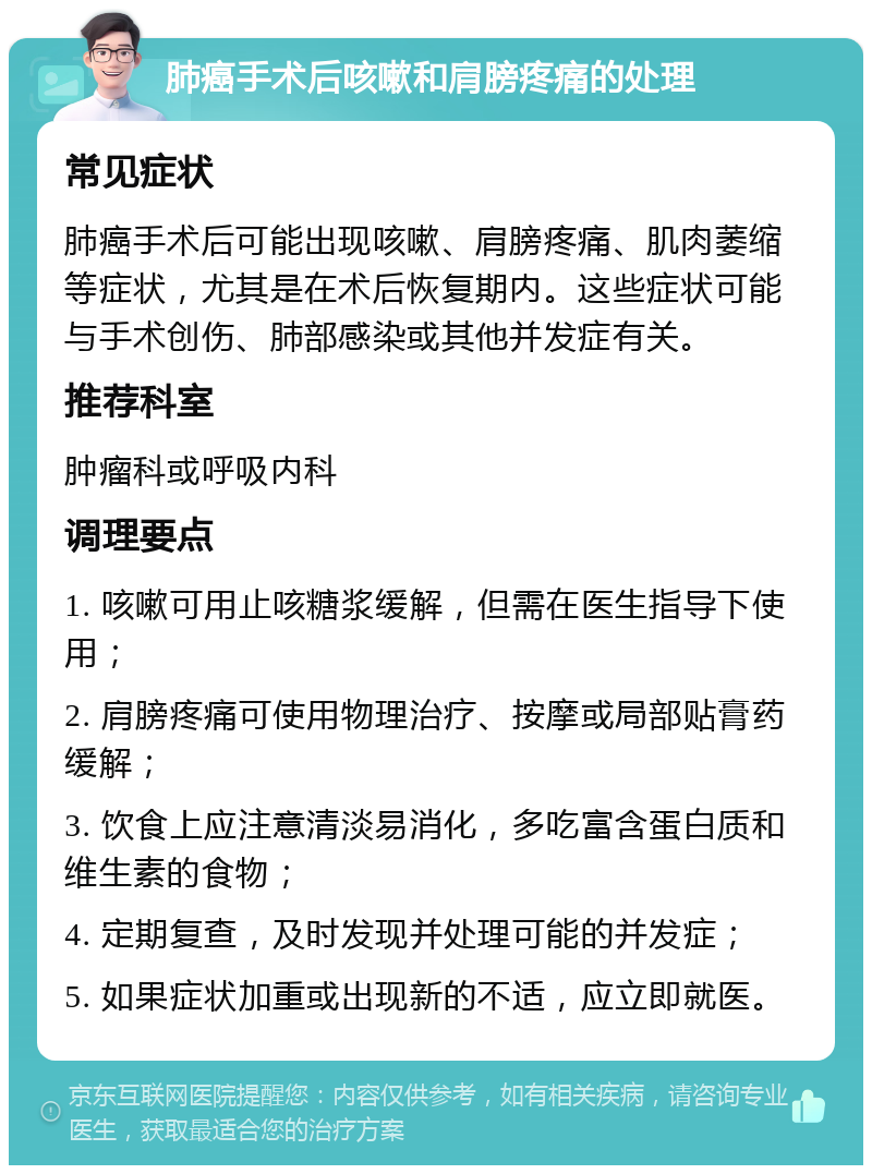 肺癌手术后咳嗽和肩膀疼痛的处理 常见症状 肺癌手术后可能出现咳嗽、肩膀疼痛、肌肉萎缩等症状，尤其是在术后恢复期内。这些症状可能与手术创伤、肺部感染或其他并发症有关。 推荐科室 肿瘤科或呼吸内科 调理要点 1. 咳嗽可用止咳糖浆缓解，但需在医生指导下使用； 2. 肩膀疼痛可使用物理治疗、按摩或局部贴膏药缓解； 3. 饮食上应注意清淡易消化，多吃富含蛋白质和维生素的食物； 4. 定期复查，及时发现并处理可能的并发症； 5. 如果症状加重或出现新的不适，应立即就医。