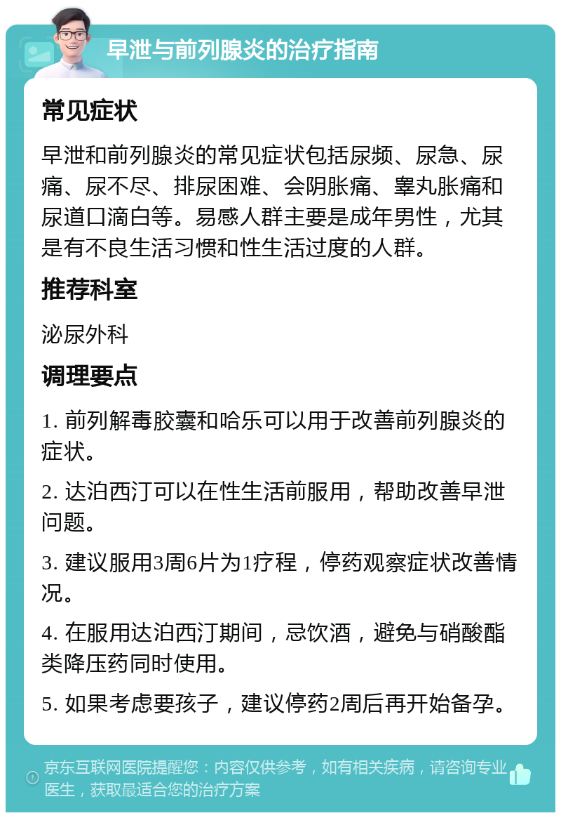 早泄与前列腺炎的治疗指南 常见症状 早泄和前列腺炎的常见症状包括尿频、尿急、尿痛、尿不尽、排尿困难、会阴胀痛、睾丸胀痛和尿道口滴白等。易感人群主要是成年男性，尤其是有不良生活习惯和性生活过度的人群。 推荐科室 泌尿外科 调理要点 1. 前列解毒胶囊和哈乐可以用于改善前列腺炎的症状。 2. 达泊西汀可以在性生活前服用，帮助改善早泄问题。 3. 建议服用3周6片为1疗程，停药观察症状改善情况。 4. 在服用达泊西汀期间，忌饮酒，避免与硝酸酯类降压药同时使用。 5. 如果考虑要孩子，建议停药2周后再开始备孕。