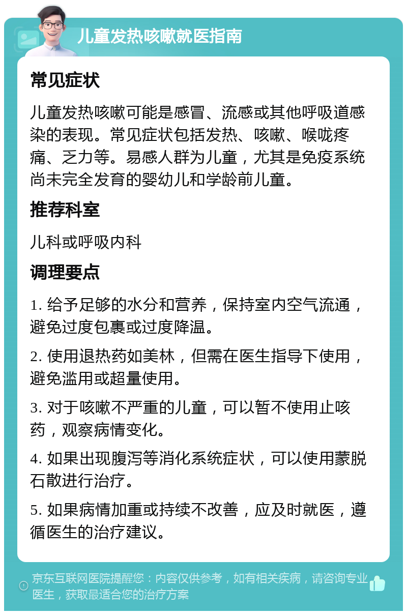 儿童发热咳嗽就医指南 常见症状 儿童发热咳嗽可能是感冒、流感或其他呼吸道感染的表现。常见症状包括发热、咳嗽、喉咙疼痛、乏力等。易感人群为儿童，尤其是免疫系统尚未完全发育的婴幼儿和学龄前儿童。 推荐科室 儿科或呼吸内科 调理要点 1. 给予足够的水分和营养，保持室内空气流通，避免过度包裹或过度降温。 2. 使用退热药如美林，但需在医生指导下使用，避免滥用或超量使用。 3. 对于咳嗽不严重的儿童，可以暂不使用止咳药，观察病情变化。 4. 如果出现腹泻等消化系统症状，可以使用蒙脱石散进行治疗。 5. 如果病情加重或持续不改善，应及时就医，遵循医生的治疗建议。