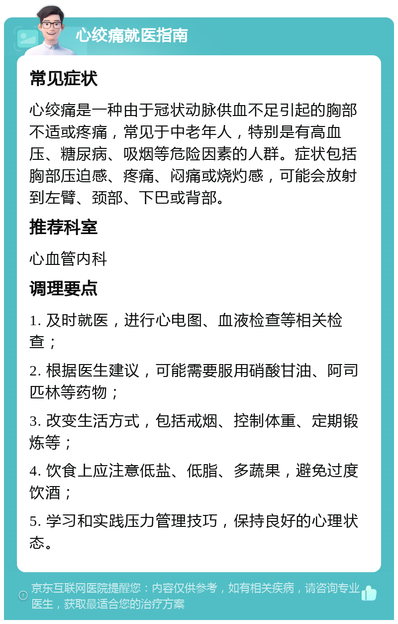 心绞痛就医指南 常见症状 心绞痛是一种由于冠状动脉供血不足引起的胸部不适或疼痛，常见于中老年人，特别是有高血压、糖尿病、吸烟等危险因素的人群。症状包括胸部压迫感、疼痛、闷痛或烧灼感，可能会放射到左臂、颈部、下巴或背部。 推荐科室 心血管内科 调理要点 1. 及时就医，进行心电图、血液检查等相关检查； 2. 根据医生建议，可能需要服用硝酸甘油、阿司匹林等药物； 3. 改变生活方式，包括戒烟、控制体重、定期锻炼等； 4. 饮食上应注意低盐、低脂、多蔬果，避免过度饮酒； 5. 学习和实践压力管理技巧，保持良好的心理状态。