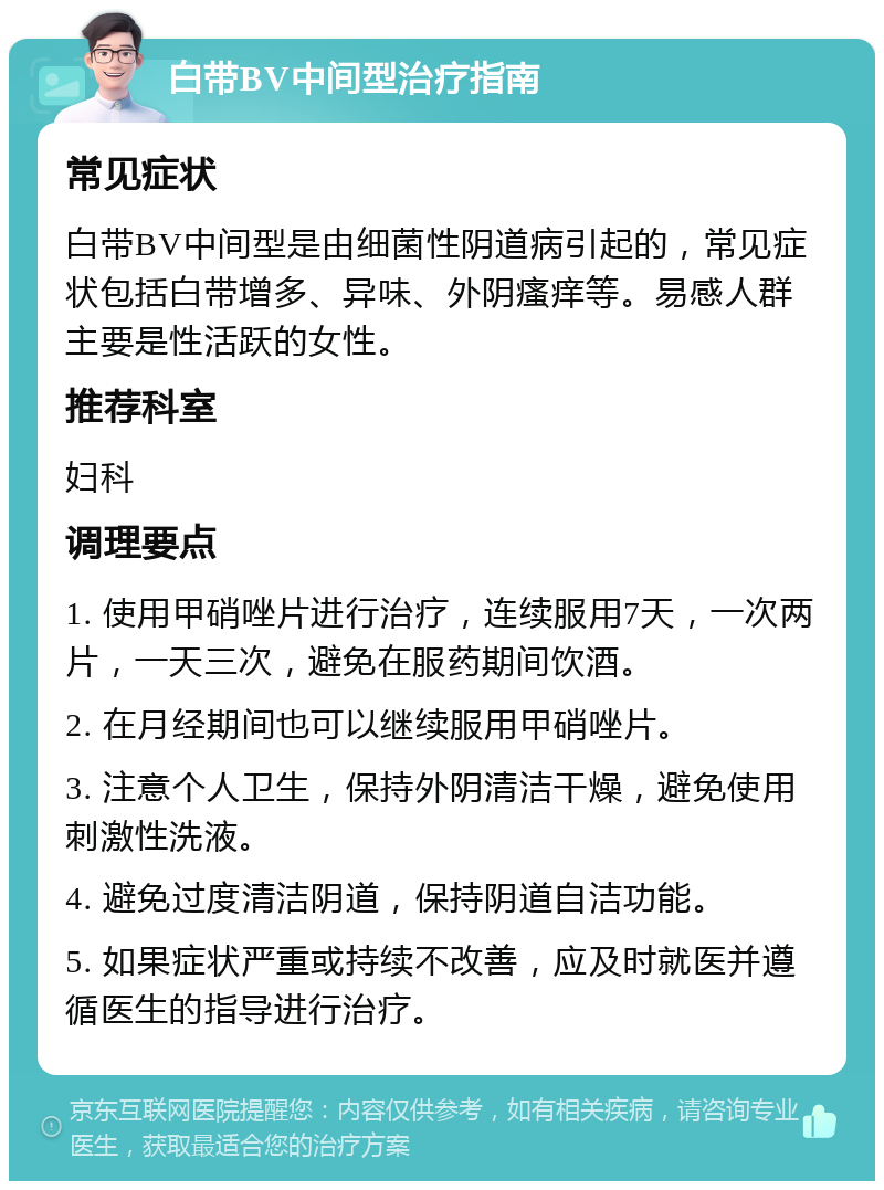 白带BV中间型治疗指南 常见症状 白带BV中间型是由细菌性阴道病引起的，常见症状包括白带增多、异味、外阴瘙痒等。易感人群主要是性活跃的女性。 推荐科室 妇科 调理要点 1. 使用甲硝唑片进行治疗，连续服用7天，一次两片，一天三次，避免在服药期间饮酒。 2. 在月经期间也可以继续服用甲硝唑片。 3. 注意个人卫生，保持外阴清洁干燥，避免使用刺激性洗液。 4. 避免过度清洁阴道，保持阴道自洁功能。 5. 如果症状严重或持续不改善，应及时就医并遵循医生的指导进行治疗。