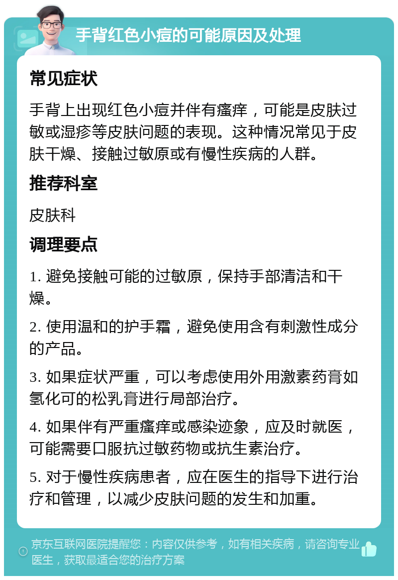 手背红色小痘的可能原因及处理 常见症状 手背上出现红色小痘并伴有瘙痒，可能是皮肤过敏或湿疹等皮肤问题的表现。这种情况常见于皮肤干燥、接触过敏原或有慢性疾病的人群。 推荐科室 皮肤科 调理要点 1. 避免接触可能的过敏原，保持手部清洁和干燥。 2. 使用温和的护手霜，避免使用含有刺激性成分的产品。 3. 如果症状严重，可以考虑使用外用激素药膏如氢化可的松乳膏进行局部治疗。 4. 如果伴有严重瘙痒或感染迹象，应及时就医，可能需要口服抗过敏药物或抗生素治疗。 5. 对于慢性疾病患者，应在医生的指导下进行治疗和管理，以减少皮肤问题的发生和加重。