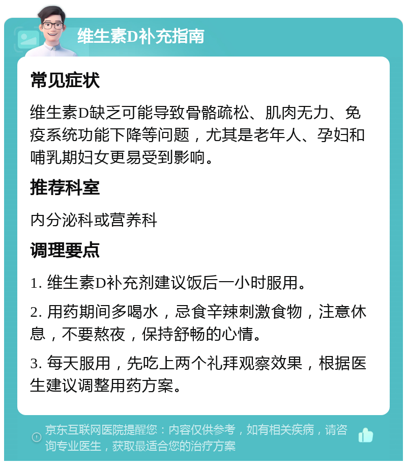 维生素D补充指南 常见症状 维生素D缺乏可能导致骨骼疏松、肌肉无力、免疫系统功能下降等问题，尤其是老年人、孕妇和哺乳期妇女更易受到影响。 推荐科室 内分泌科或营养科 调理要点 1. 维生素D补充剂建议饭后一小时服用。 2. 用药期间多喝水，忌食辛辣刺激食物，注意休息，不要熬夜，保持舒畅的心情。 3. 每天服用，先吃上两个礼拜观察效果，根据医生建议调整用药方案。