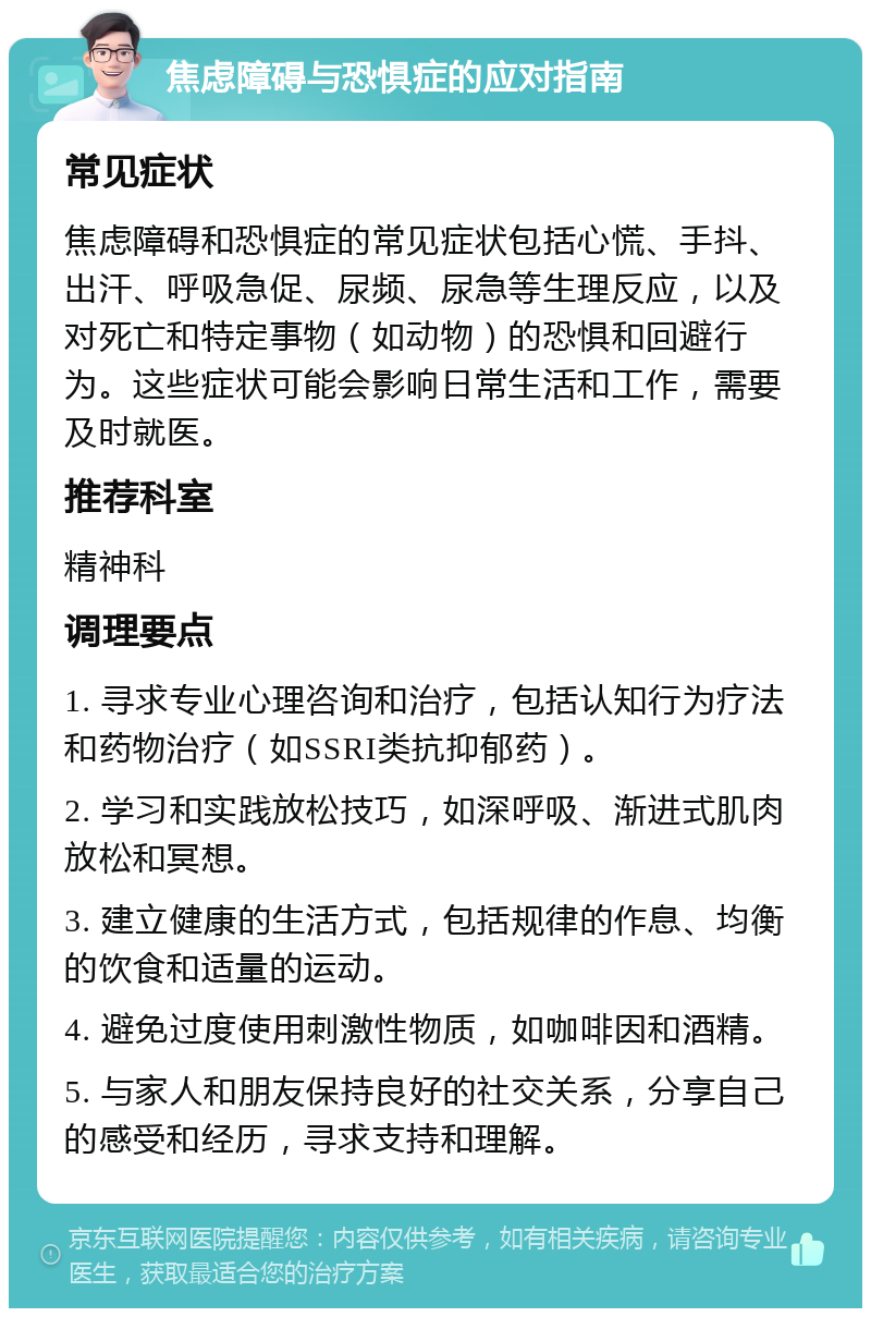 焦虑障碍与恐惧症的应对指南 常见症状 焦虑障碍和恐惧症的常见症状包括心慌、手抖、出汗、呼吸急促、尿频、尿急等生理反应，以及对死亡和特定事物（如动物）的恐惧和回避行为。这些症状可能会影响日常生活和工作，需要及时就医。 推荐科室 精神科 调理要点 1. 寻求专业心理咨询和治疗，包括认知行为疗法和药物治疗（如SSRI类抗抑郁药）。 2. 学习和实践放松技巧，如深呼吸、渐进式肌肉放松和冥想。 3. 建立健康的生活方式，包括规律的作息、均衡的饮食和适量的运动。 4. 避免过度使用刺激性物质，如咖啡因和酒精。 5. 与家人和朋友保持良好的社交关系，分享自己的感受和经历，寻求支持和理解。