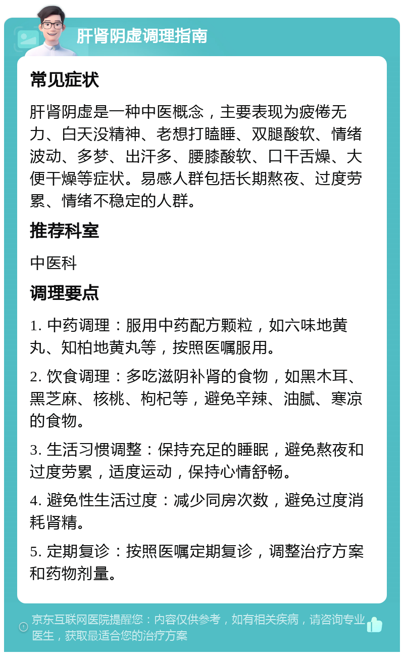 肝肾阴虚调理指南 常见症状 肝肾阴虚是一种中医概念，主要表现为疲倦无力、白天没精神、老想打瞌睡、双腿酸软、情绪波动、多梦、出汗多、腰膝酸软、口干舌燥、大便干燥等症状。易感人群包括长期熬夜、过度劳累、情绪不稳定的人群。 推荐科室 中医科 调理要点 1. 中药调理：服用中药配方颗粒，如六味地黄丸、知柏地黄丸等，按照医嘱服用。 2. 饮食调理：多吃滋阴补肾的食物，如黑木耳、黑芝麻、核桃、枸杞等，避免辛辣、油腻、寒凉的食物。 3. 生活习惯调整：保持充足的睡眠，避免熬夜和过度劳累，适度运动，保持心情舒畅。 4. 避免性生活过度：减少同房次数，避免过度消耗肾精。 5. 定期复诊：按照医嘱定期复诊，调整治疗方案和药物剂量。