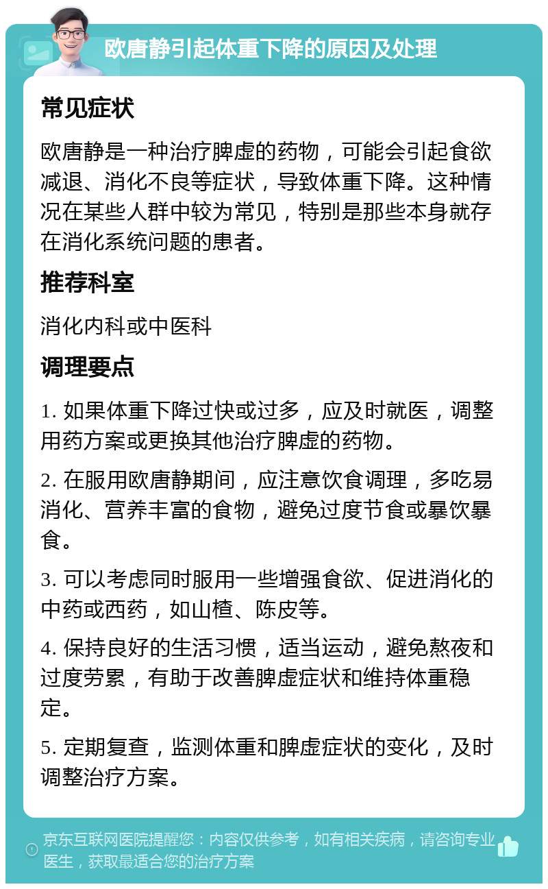 欧唐静引起体重下降的原因及处理 常见症状 欧唐静是一种治疗脾虚的药物，可能会引起食欲减退、消化不良等症状，导致体重下降。这种情况在某些人群中较为常见，特别是那些本身就存在消化系统问题的患者。 推荐科室 消化内科或中医科 调理要点 1. 如果体重下降过快或过多，应及时就医，调整用药方案或更换其他治疗脾虚的药物。 2. 在服用欧唐静期间，应注意饮食调理，多吃易消化、营养丰富的食物，避免过度节食或暴饮暴食。 3. 可以考虑同时服用一些增强食欲、促进消化的中药或西药，如山楂、陈皮等。 4. 保持良好的生活习惯，适当运动，避免熬夜和过度劳累，有助于改善脾虚症状和维持体重稳定。 5. 定期复查，监测体重和脾虚症状的变化，及时调整治疗方案。