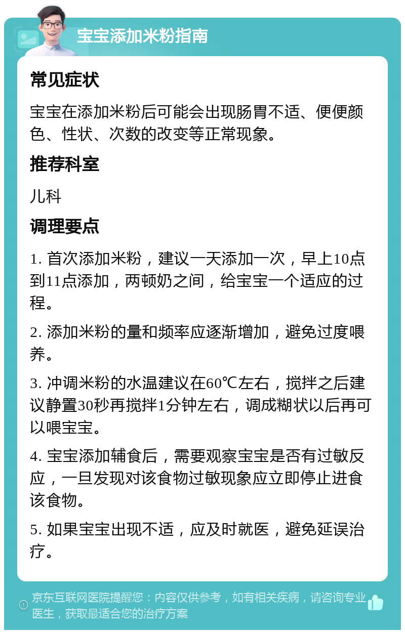 宝宝添加米粉指南 常见症状 宝宝在添加米粉后可能会出现肠胃不适、便便颜色、性状、次数的改变等正常现象。 推荐科室 儿科 调理要点 1. 首次添加米粉，建议一天添加一次，早上10点到11点添加，两顿奶之间，给宝宝一个适应的过程。 2. 添加米粉的量和频率应逐渐增加，避免过度喂养。 3. 冲调米粉的水温建议在60℃左右，搅拌之后建议静置30秒再搅拌1分钟左右，调成糊状以后再可以喂宝宝。 4. 宝宝添加辅食后，需要观察宝宝是否有过敏反应，一旦发现对该食物过敏现象应立即停止进食该食物。 5. 如果宝宝出现不适，应及时就医，避免延误治疗。