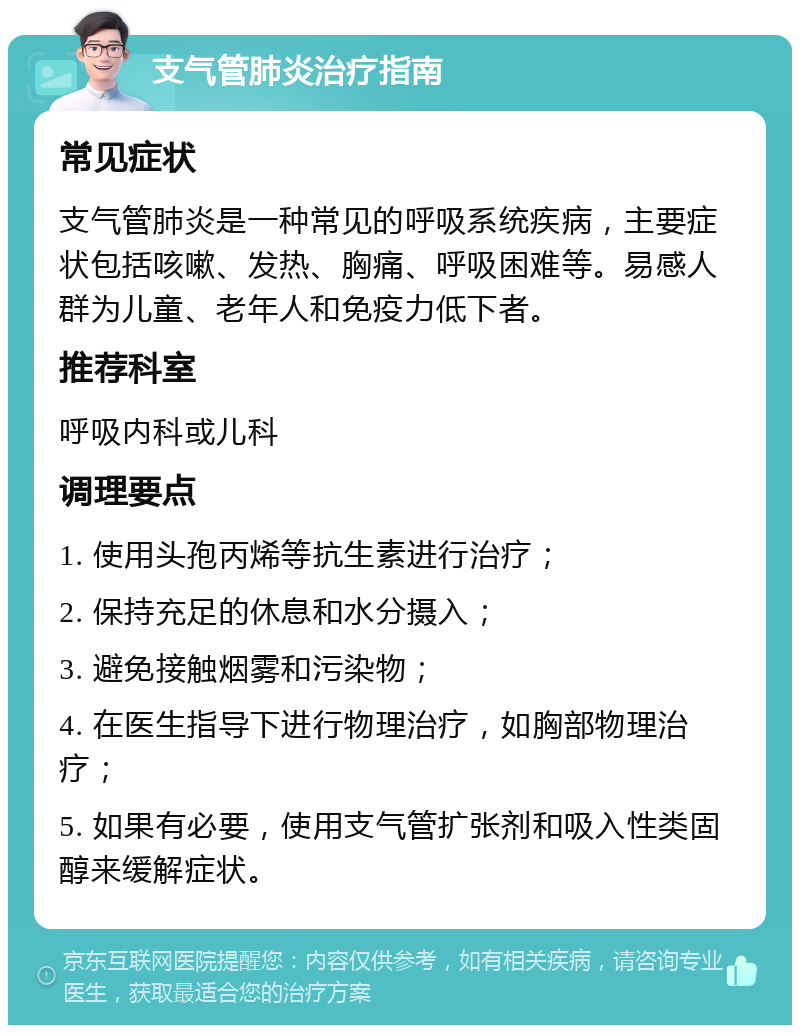 支气管肺炎治疗指南 常见症状 支气管肺炎是一种常见的呼吸系统疾病，主要症状包括咳嗽、发热、胸痛、呼吸困难等。易感人群为儿童、老年人和免疫力低下者。 推荐科室 呼吸内科或儿科 调理要点 1. 使用头孢丙烯等抗生素进行治疗； 2. 保持充足的休息和水分摄入； 3. 避免接触烟雾和污染物； 4. 在医生指导下进行物理治疗，如胸部物理治疗； 5. 如果有必要，使用支气管扩张剂和吸入性类固醇来缓解症状。