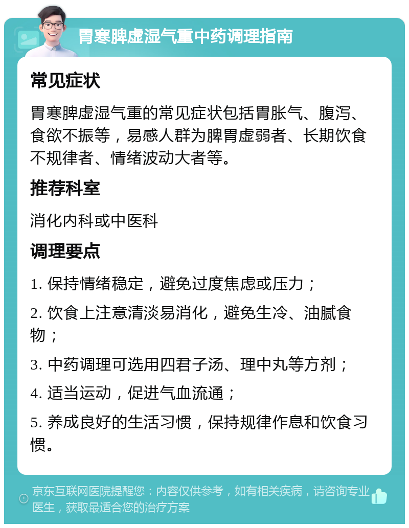 胃寒脾虚湿气重中药调理指南 常见症状 胃寒脾虚湿气重的常见症状包括胃胀气、腹泻、食欲不振等，易感人群为脾胃虚弱者、长期饮食不规律者、情绪波动大者等。 推荐科室 消化内科或中医科 调理要点 1. 保持情绪稳定，避免过度焦虑或压力； 2. 饮食上注意清淡易消化，避免生冷、油腻食物； 3. 中药调理可选用四君子汤、理中丸等方剂； 4. 适当运动，促进气血流通； 5. 养成良好的生活习惯，保持规律作息和饮食习惯。