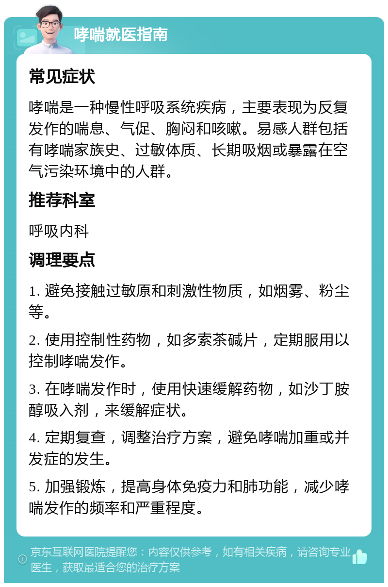 哮喘就医指南 常见症状 哮喘是一种慢性呼吸系统疾病，主要表现为反复发作的喘息、气促、胸闷和咳嗽。易感人群包括有哮喘家族史、过敏体质、长期吸烟或暴露在空气污染环境中的人群。 推荐科室 呼吸内科 调理要点 1. 避免接触过敏原和刺激性物质，如烟雾、粉尘等。 2. 使用控制性药物，如多索茶碱片，定期服用以控制哮喘发作。 3. 在哮喘发作时，使用快速缓解药物，如沙丁胺醇吸入剂，来缓解症状。 4. 定期复查，调整治疗方案，避免哮喘加重或并发症的发生。 5. 加强锻炼，提高身体免疫力和肺功能，减少哮喘发作的频率和严重程度。