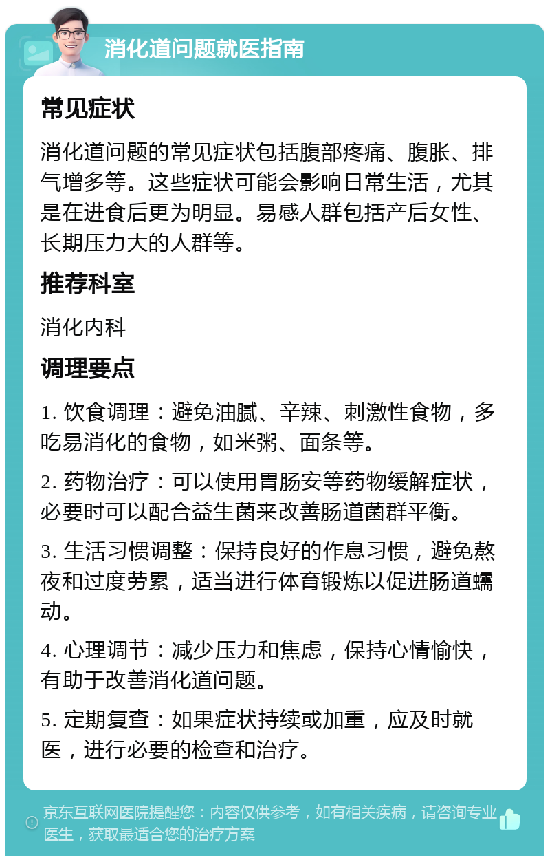 消化道问题就医指南 常见症状 消化道问题的常见症状包括腹部疼痛、腹胀、排气增多等。这些症状可能会影响日常生活，尤其是在进食后更为明显。易感人群包括产后女性、长期压力大的人群等。 推荐科室 消化内科 调理要点 1. 饮食调理：避免油腻、辛辣、刺激性食物，多吃易消化的食物，如米粥、面条等。 2. 药物治疗：可以使用胃肠安等药物缓解症状，必要时可以配合益生菌来改善肠道菌群平衡。 3. 生活习惯调整：保持良好的作息习惯，避免熬夜和过度劳累，适当进行体育锻炼以促进肠道蠕动。 4. 心理调节：减少压力和焦虑，保持心情愉快，有助于改善消化道问题。 5. 定期复查：如果症状持续或加重，应及时就医，进行必要的检查和治疗。